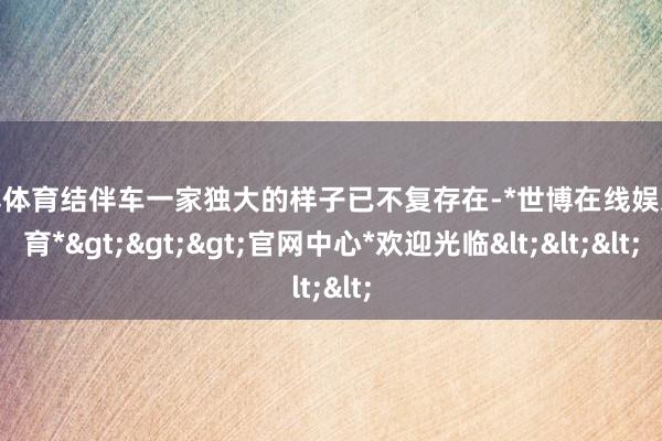 世博体育结伴车一家独大的样子已不复存在-*世博在线娱乐体育*>>>官网中心*欢迎光临<<<