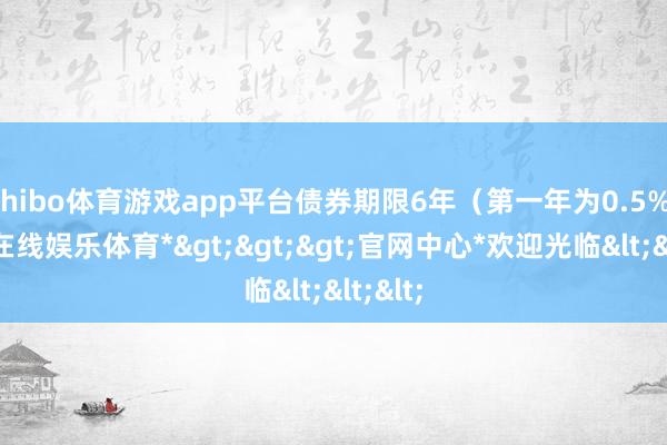 shibo体育游戏app平台债券期限6年（第一年为0.5%-*世博在线娱乐体育*>>>官网中心*欢迎光临<<<