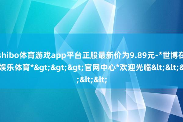 shibo体育游戏app平台正股最新价为9.89元-*世博在线娱乐体育*>>>官网中心*欢迎光临<<<