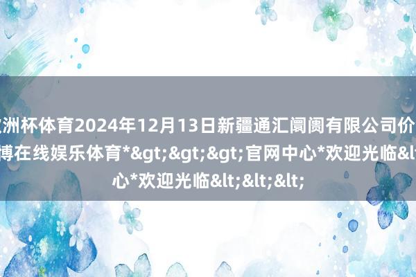 欧洲杯体育2024年12月13日新疆通汇阛阓有限公司价钱行情-*世博在线娱乐体育*>>>官网中心*欢迎光临<<<