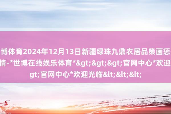 世博体育2024年12月13日新疆绿珠九鼎农居品策画惩处有限公司价钱行情-*世博在线娱乐体育*>>>官网中心*欢迎光临<<<