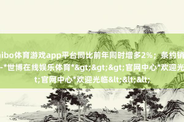 shibo体育游戏app平台同比前年同时增多2%；条约销售金额34.4亿元-*世博在线娱乐体育*>>>官网中心*欢迎光临<<<