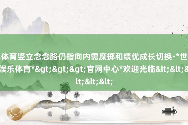 世博体育竖立念念路仍指向内需糜掷和绩优成长切换-*世博在线娱乐体育*>>>官网中心*欢迎光临<<<