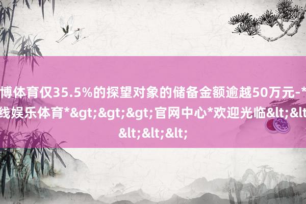 世博体育仅35.5%的探望对象的储备金额逾越50万元-*世博在线娱乐体育*>>>官网中心*欢迎光临<<<