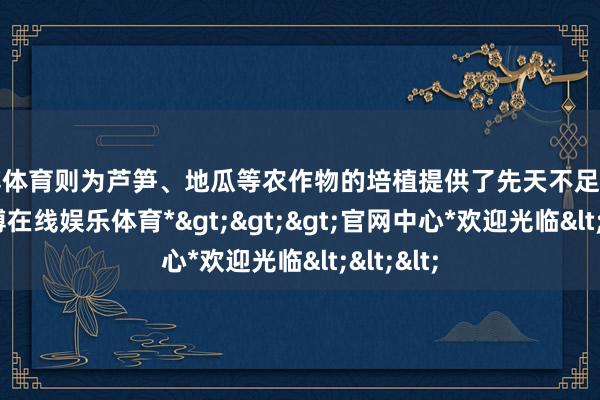 世博体育则为芦笋、地瓜等农作物的培植提供了先天不足的要求-*世博在线娱乐体育*>>>官网中心*欢迎光临<<<