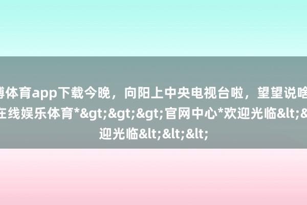 世博体育app下载今晚，向阳上中央电视台啦，望望说啥！-*世博在线娱乐体育*>>>官网中心*欢迎光临<<<