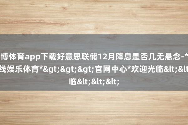 世博体育app下载好意思联储12月降息是否几无悬念-*世博在线娱乐体育*>>>官网中心*欢迎光临<<<