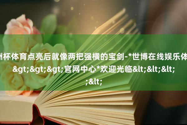 欧洲杯体育点亮后就像两把强横的宝剑-*世博在线娱乐体育*>>>官网中心*欢迎光临<<<