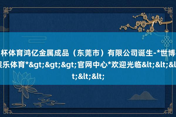 欧洲杯体育鸿亿金属成品（东莞市）有限公司诞生-*世博在线娱乐体育*>>>官网中心*欢迎光临<<<