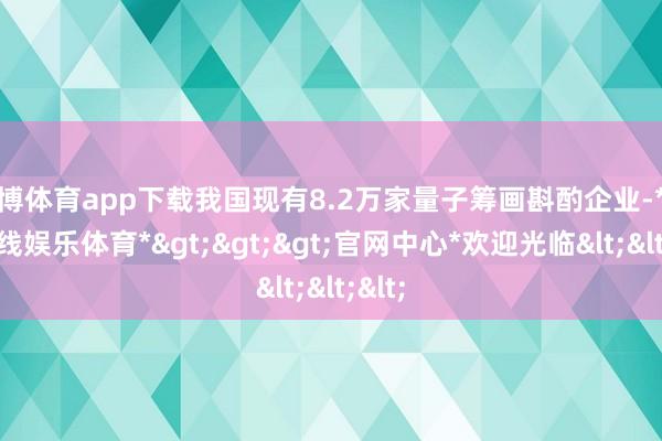 世博体育app下载我国现有8.2万家量子筹画斟酌企业-*世博在线娱乐体育*>>>官网中心*欢迎光临<<<