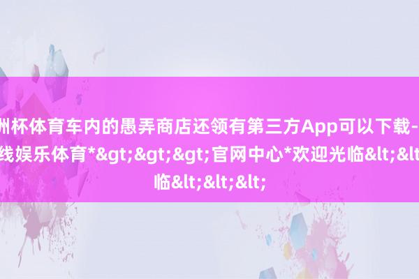 欧洲杯体育车内的愚弄商店还领有第三方App可以下载-*世博在线娱乐体育*>>>官网中心*欢迎光临<<<