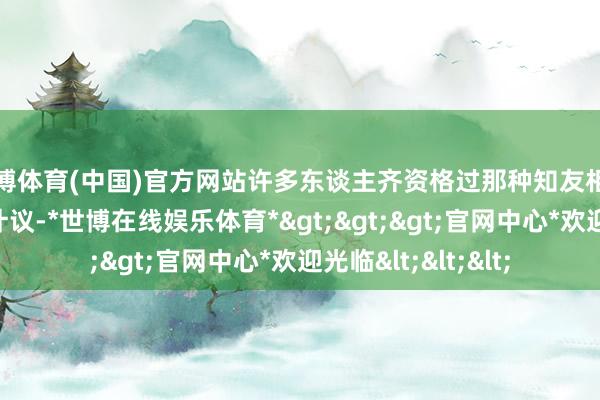 世博体育(中国)官方网站许多东谈主齐资格过那种知友相惜却又渐行渐远的计议-*世博在线娱乐体育*>>>官网中心*欢迎光临<<<