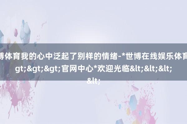 世博体育我的心中泛起了别样的情绪-*世博在线娱乐体育*>>>官网中心*欢迎光临<<<