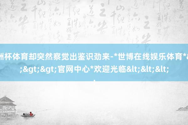 欧洲杯体育却突然察觉出鉴识劲来-*世博在线娱乐体育*>>>官网中心*欢迎光临<<<