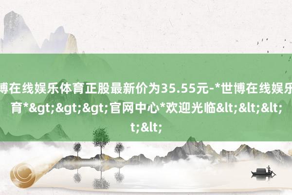 世博在线娱乐体育正股最新价为35.55元-*世博在线娱乐体育*>>>官网中心*欢迎光临<<<