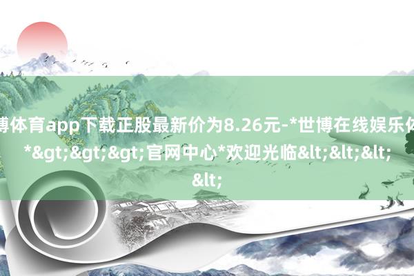 世博体育app下载正股最新价为8.26元-*世博在线娱乐体育*>>>官网中心*欢迎光临<<<