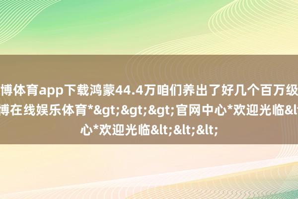 世博体育app下载鸿蒙44.4万咱们养出了好几个百万级的车企-*世博在线娱乐体育*>>>官网中心*欢迎光临<<<