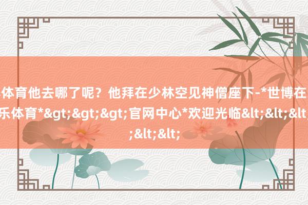 世博体育他去哪了呢？他拜在少林空见神僧座下-*世博在线娱乐体育*>>>官网中心*欢迎光临<<<