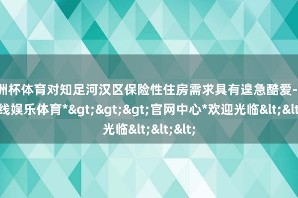 欧洲杯体育对知足河汉区保险性住房需求具有遑急酷爱-*世博在线娱乐体育*>>>官网中心*欢迎光临<<<