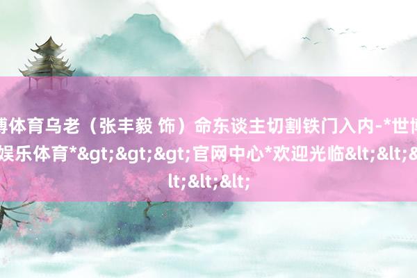 世博体育乌老（张丰毅 饰）命东谈主切割铁门入内-*世博在线娱乐体育*>>>官网中心*欢迎光临<<<