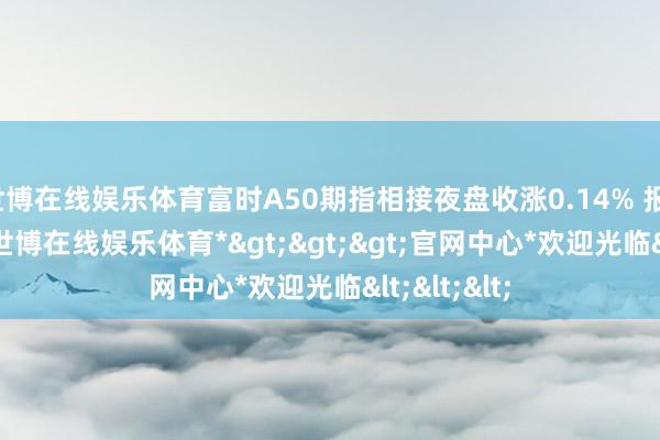 世博在线娱乐体育富时A50期指相接夜盘收涨0.14% 报13307点-*世博在线娱乐体育*>>>官网中心*欢迎光临<<<