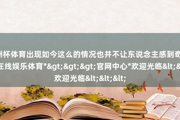 欧洲杯体育出现如今这么的情况也并不让东说念主感到奇怪-*世博在线娱乐体育*>>>官网中心*欢迎光临<<<