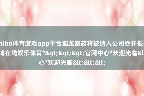 shibo体育游戏app平台迪龙制药将被纳入公司吞并报表限制-*世博在线娱乐体育*>>>官网中心*欢迎光临<<<