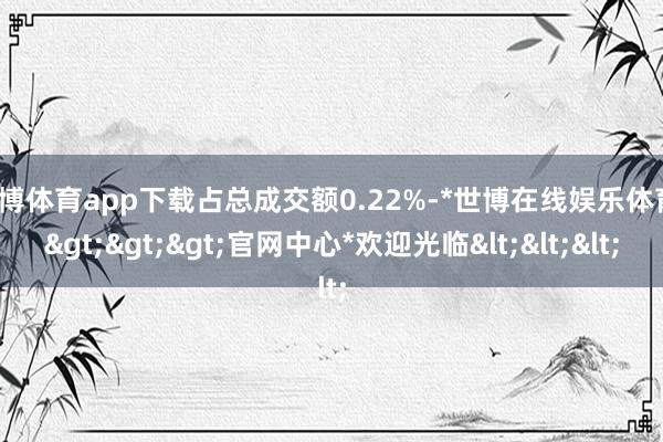 世博体育app下载占总成交额0.22%-*世博在线娱乐体育*>>>官网中心*欢迎光临<<<