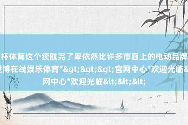 欧洲杯体育这个续航完了率依然比许多市面上的电动品牌要好许多了-*世博在线娱乐体育*>>>官网中心*欢迎光临<<<