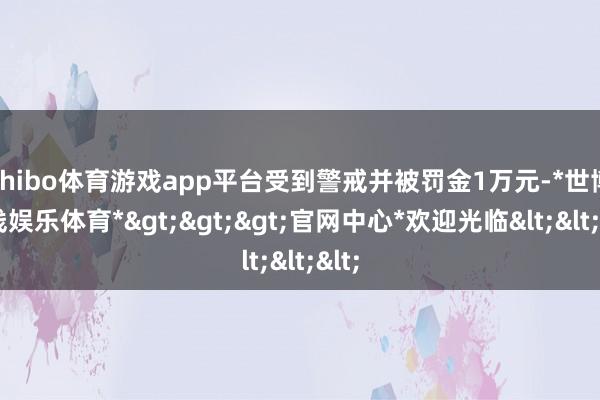 shibo体育游戏app平台受到警戒并被罚金1万元-*世博在线娱乐体育*>>>官网中心*欢迎光临<<<