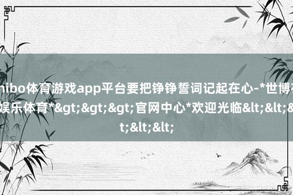 shibo体育游戏app平台要把铮铮誓词记起在心-*世博在线娱乐体育*>>>官网中心*欢迎光临<<<