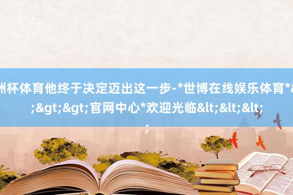 欧洲杯体育他终于决定迈出这一步-*世博在线娱乐体育*>>>官网中心*欢迎光临<<<