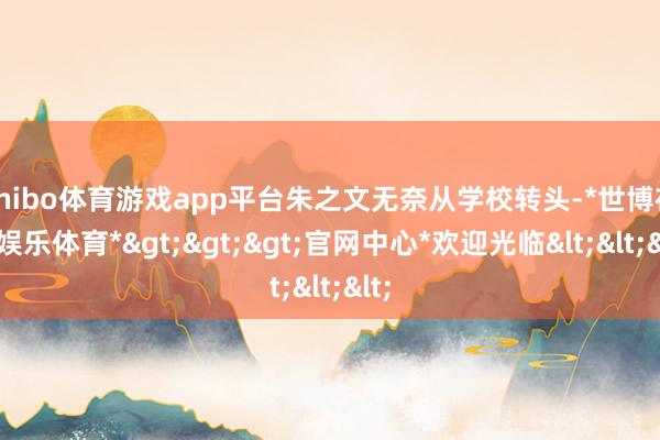 shibo体育游戏app平台朱之文无奈从学校转头-*世博在线娱乐体育*>>>官网中心*欢迎光临<<<