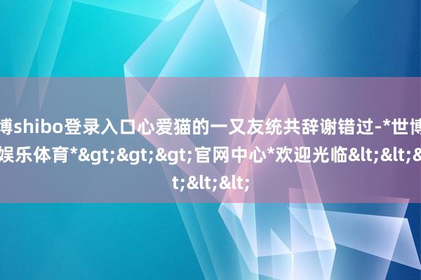 世博shibo登录入口心爱猫的一又友统共辞谢错过-*世博在线娱乐体育*>>>官网中心*欢迎光临<<<