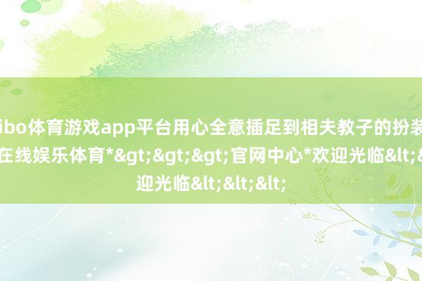 shibo体育游戏app平台用心全意插足到相夫教子的扮装中-*世博在线娱乐体育*>>>官网中心*欢迎光临<<<