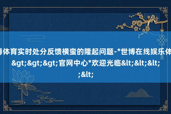 世博体育实时处分反馈横蛮的隆起问题-*世博在线娱乐体育*>>>官网中心*欢迎光临<<<