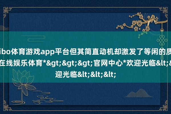 shibo体育游戏app平台但其简直动机却激发了等闲的质疑-*世博在线娱乐体育*>>>官网中心*欢迎光临<<<