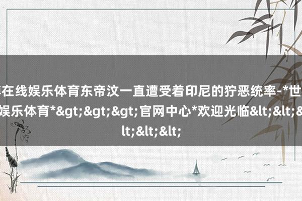 世博在线娱乐体育东帝汶一直遭受着印尼的狞恶统率-*世博在线娱乐体育*>>>官网中心*欢迎光临<<<