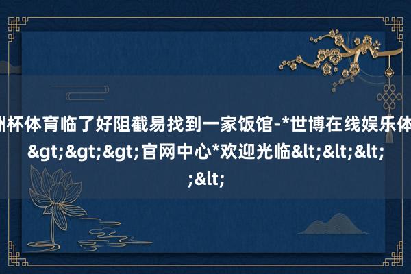 欧洲杯体育临了好阻截易找到一家饭馆-*世博在线娱乐体育*>>>官网中心*欢迎光临<<<