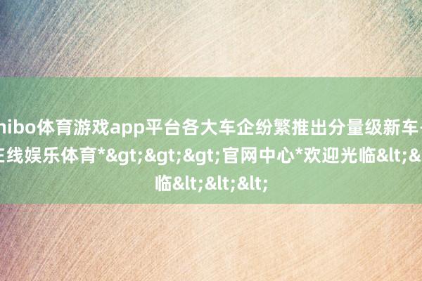 shibo体育游戏app平台各大车企纷繁推出分量级新车-*世博在线娱乐体育*>>>官网中心*欢迎光临<<<