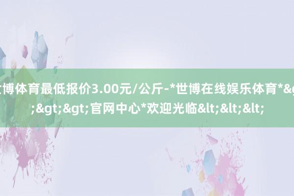 世博体育最低报价3.00元/公斤-*世博在线娱乐体育*>>>官网中心*欢迎光临<<<