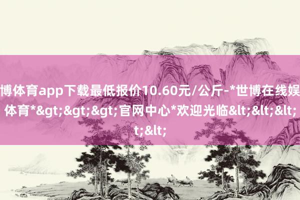 世博体育app下载最低报价10.60元/公斤-*世博在线娱乐体育*>>>官网中心*欢迎光临<<<