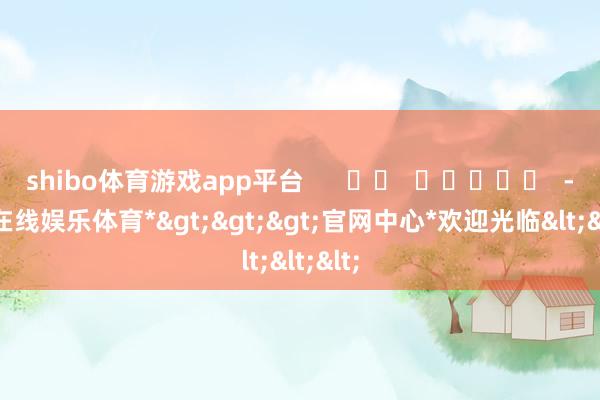 shibo体育游戏app平台      		  					  -*世博在线娱乐体育*>>>官网中心*欢迎光临<<<