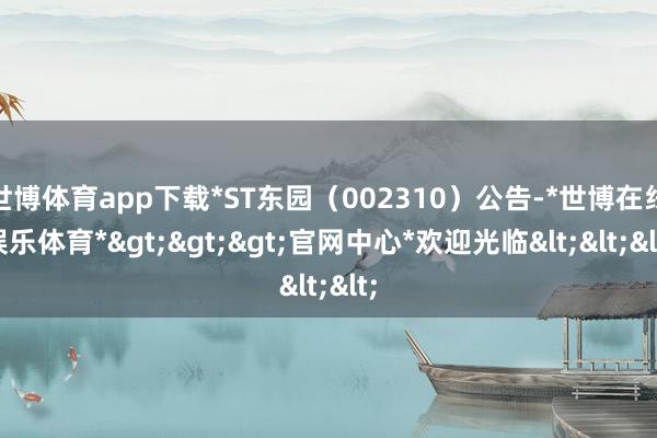 世博体育app下载*ST东园（002310）公告-*世博在线娱乐体育*>>>官网中心*欢迎光临<<<