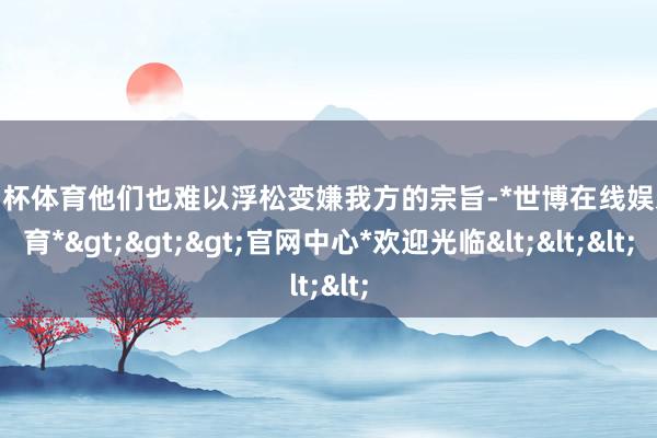 欧洲杯体育他们也难以浮松变嫌我方的宗旨-*世博在线娱乐体育*>>>官网中心*欢迎光临<<<