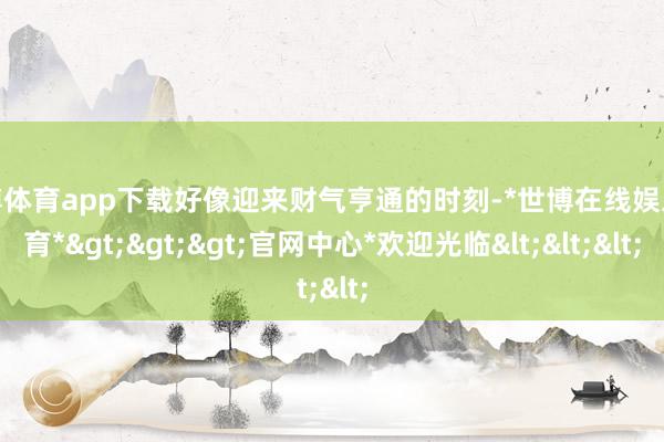 世博体育app下载好像迎来财气亨通的时刻-*世博在线娱乐体育*>>>官网中心*欢迎光临<<<