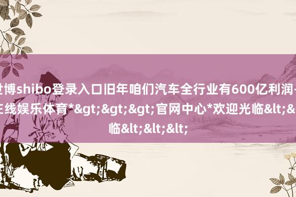 世博shibo登录入口旧年咱们汽车全行业有600亿利润-*世博在线娱乐体育*>>>官网中心*欢迎光临<<<