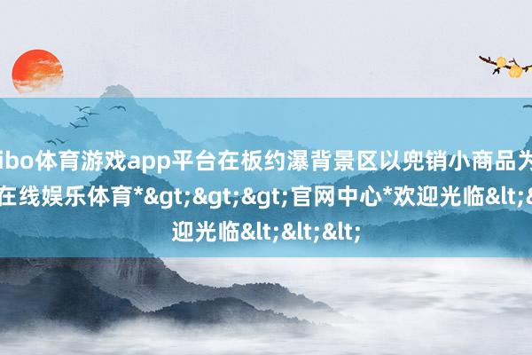 shibo体育游戏app平台在板约瀑背景区以兜销小商品为生-*世博在线娱乐体育*>>>官网中心*欢迎光临<<<