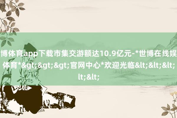 世博体育app下载市集交游额达10.9亿元-*世博在线娱乐体育*>>>官网中心*欢迎光临<<<