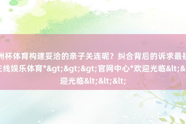 欧洲杯体育构建妥洽的亲子关连呢？纠合背后的诉求最初-*世博在线娱乐体育*>>>官网中心*欢迎光临<<<